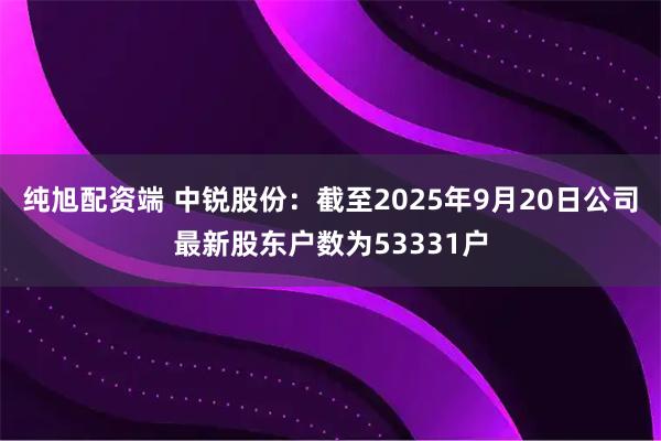 纯旭配资端 中锐股份：截至2025年9月20日公司最新股东户数为53331户
