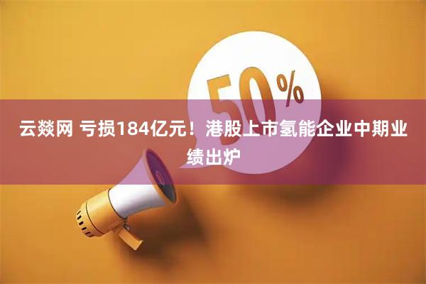 云燚网 亏损184亿元！港股上市氢能企业中期业绩出炉