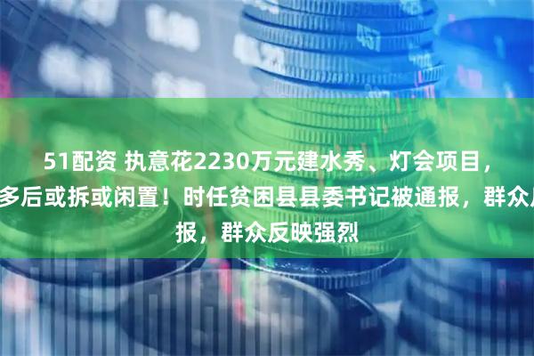 51配资 执意花2230万元建水秀、灯会项目，建成1年多后或拆或闲置！时任贫困县县委书记被通报，群众反映强烈