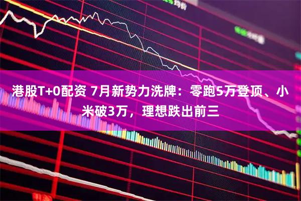 港股T+0配资 7月新势力洗牌：零跑5万登顶、小米破3万，理想跌出前三
