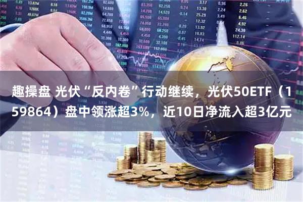 趣操盘 光伏“反内卷”行动继续，光伏50ETF（159864）盘中领涨超3%，近10日净流入超3亿元