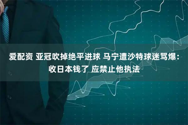 爱配资 亚冠吹掉绝平进球 马宁遭沙特球迷骂爆：收日本钱了 应禁止他执法