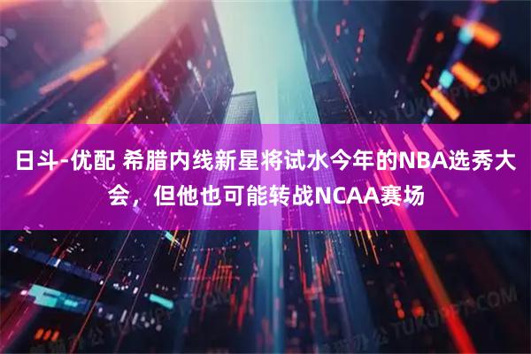 日斗-优配 希腊内线新星将试水今年的NBA选秀大会，但他也可能转战NCAA赛场
