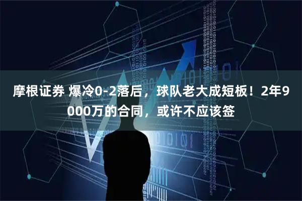 摩根证券 爆冷0-2落后，球队老大成短板！2年9000万的合同，或许不应该签