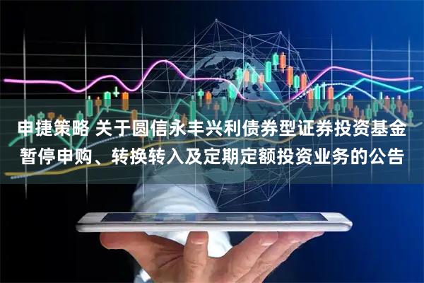 申捷策略 关于圆信永丰兴利债券型证券投资基金暂停申购、转换转入及定期定额投资业务的公告