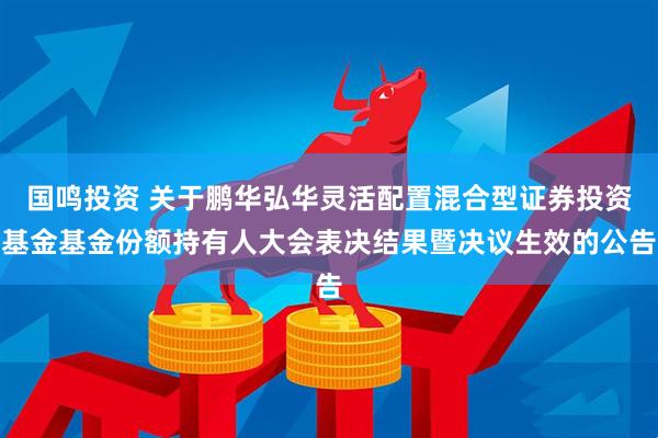 国鸣投资 关于鹏华弘华灵活配置混合型证券投资基金基金份额持有人大会表决结果暨决议生效的公告