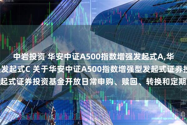 中岩投资 华安中证A500指数增强发起式A,华安中证A500指数增强发起式C 关于华安中证A500指数增强型发起式证券投资基金开放日常申购、赎回、转换和定期定额投资业务公告