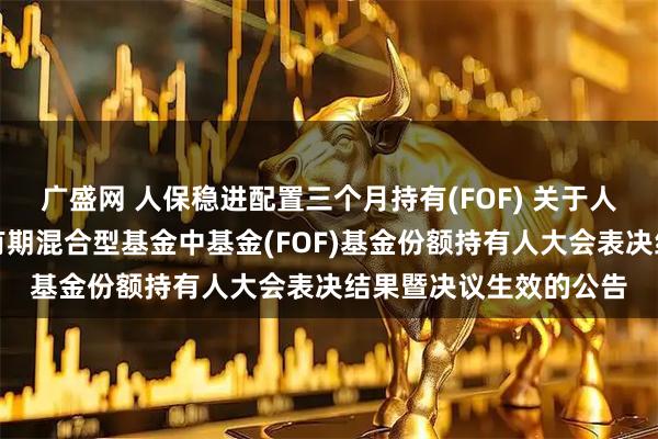 广盛网 人保稳进配置三个月持有(FOF) 关于人保稳进配置三个月持有期混合型基金中基金(FOF)基金份额持有人大会表决结果暨决议生效的公告