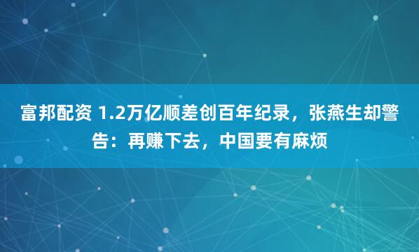 富邦配资 1.2万亿顺差创百年纪录，张燕生却警告：再赚下去，中国要有麻烦