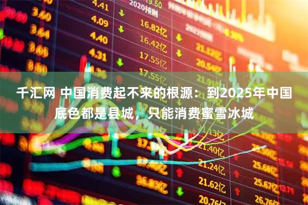 千汇网 中国消费起不来的根源：到2025年中国底色都是县城，只能消费蜜雪冰城