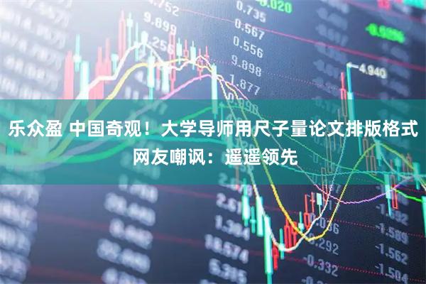 乐众盈 中国奇观！大学导师用尺子量论文排版格式 网友嘲讽：遥遥领先