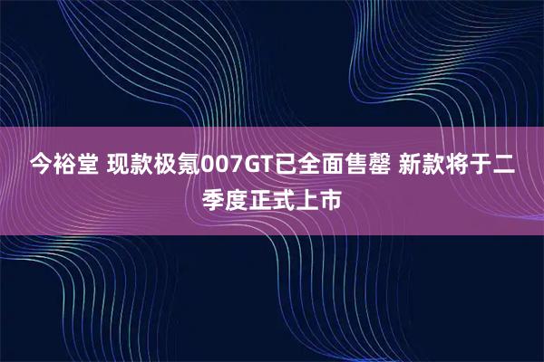 今裕堂 现款极氪007GT已全面售罄 新款将于二季度正式上市