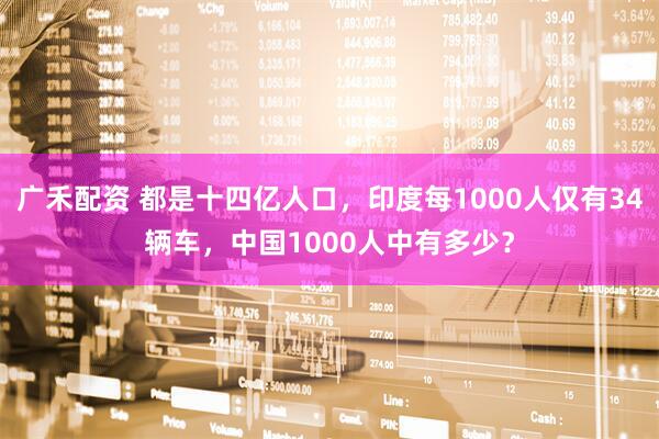 广禾配资 都是十四亿人口，印度每1000人仅有34辆车，中国1000人中有多少？