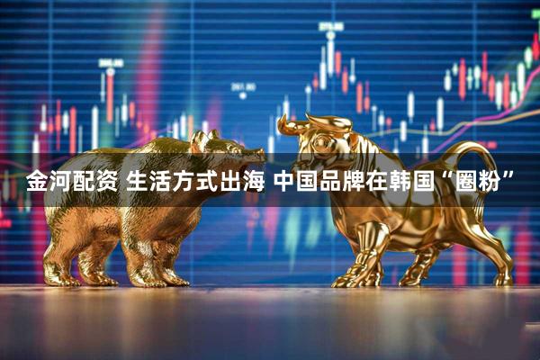 金河配资 生活方式出海 中国品牌在韩国“圈粉”
