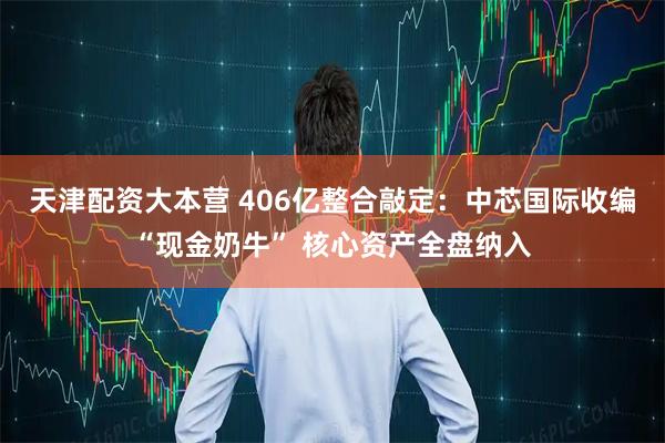 天津配资大本营 406亿整合敲定：中芯国际收编“现金奶牛” 核心资产全盘纳入