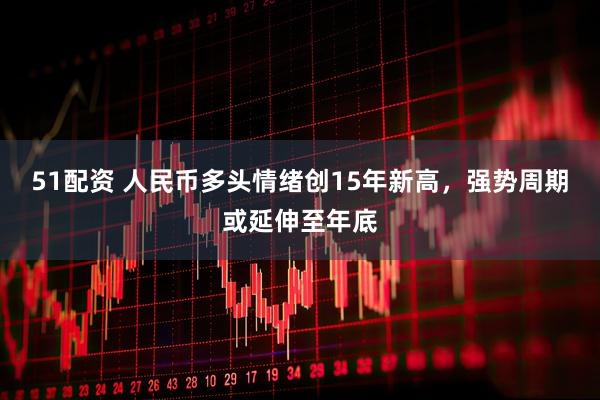 51配资 人民币多头情绪创15年新高，强势周期或延伸至年底