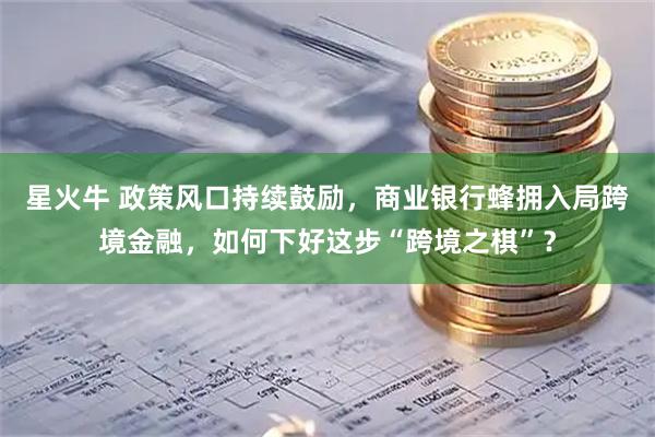 星火牛 政策风口持续鼓励，商业银行蜂拥入局跨境金融，如何下好这步“跨境之棋”？