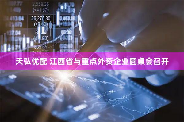 天弘优配 江西省与重点外资企业圆桌会召开