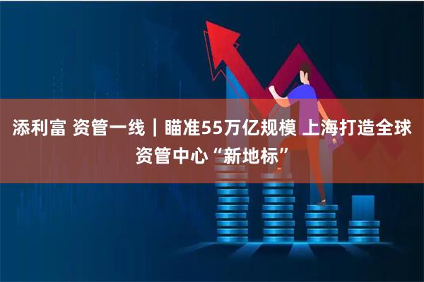 添利富 资管一线｜瞄准55万亿规模 上海打造全球资管中心“新地标”