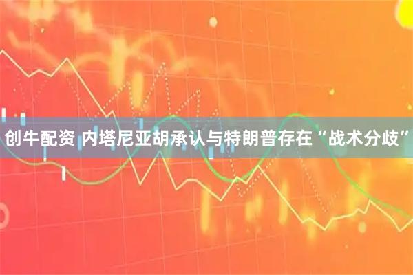 创牛配资 内塔尼亚胡承认与特朗普存在“战术分歧”
