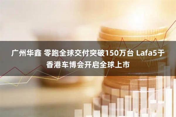 广州华鑫 零跑全球交付突破150万台 Lafa5于香港车博会开启全球上市