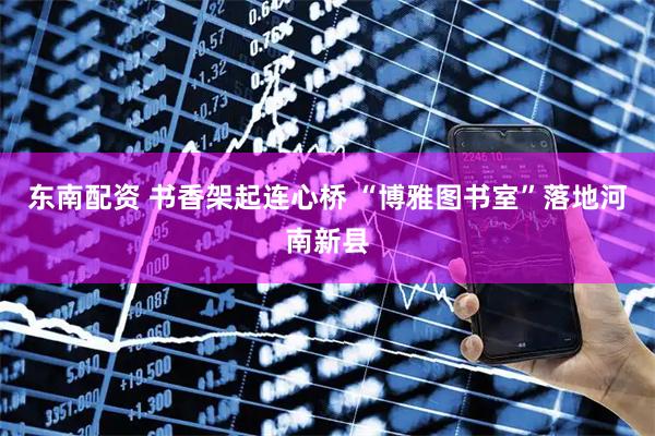 东南配资 书香架起连心桥 “博雅图书室”落地河南新县