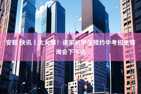 安联 快讯丨太火爆！请家长学生预约中考招生咨询会下午场