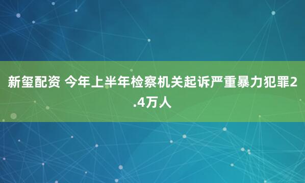 新玺配资 今年上半年检察机关起诉严重暴力犯罪2.4万人