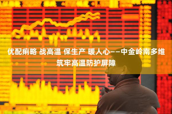 优配痢略 战高温 保生产 暖人心——中金岭南多维筑牢高温防护屏障