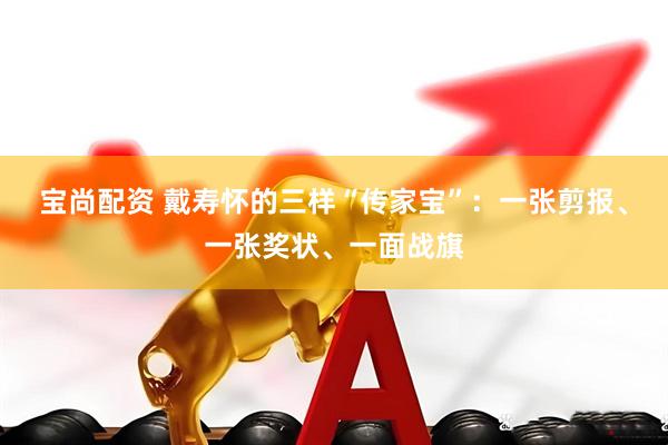 宝尚配资 戴寿怀的三样“传家宝”：一张剪报、一张奖状、一面战旗