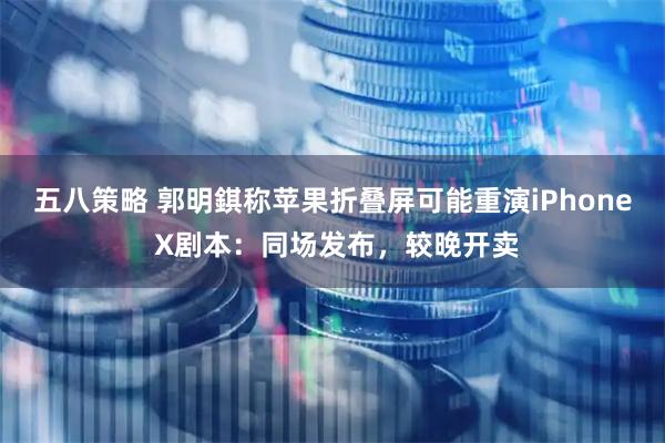 五八策略 郭明錤称苹果折叠屏可能重演iPhone X剧本：同场发布，较晚开卖